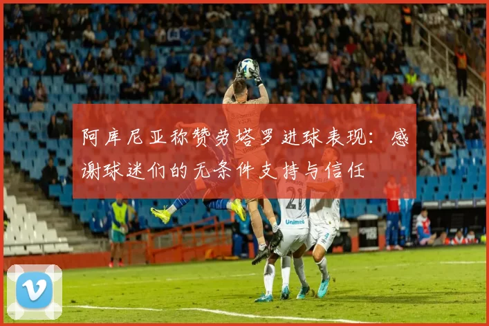 阿库尼亚称赞劳塔罗进球表现：感谢球迷们的无条件支持与信任