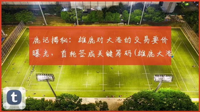 鹿记揭秘：雄鹿对大洛的交易要价曝光，首轮签成关键筹码(雄鹿大洛资料)