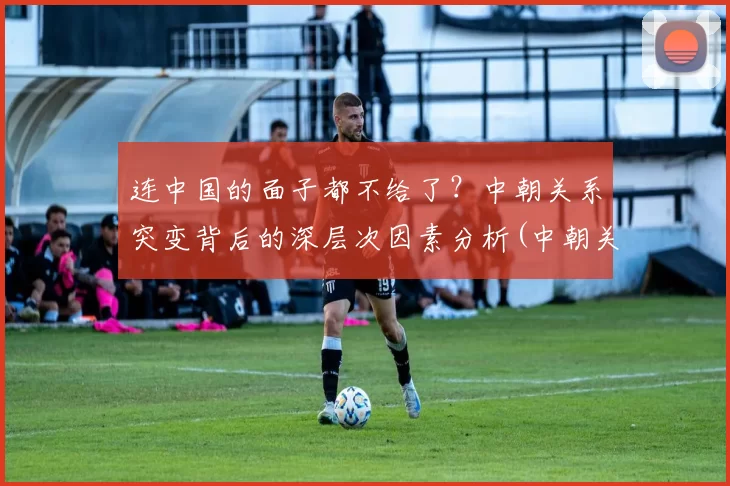 连中国的面子都不给了？中朝关系突变背后的深层次因素分析(中朝关系咋样)