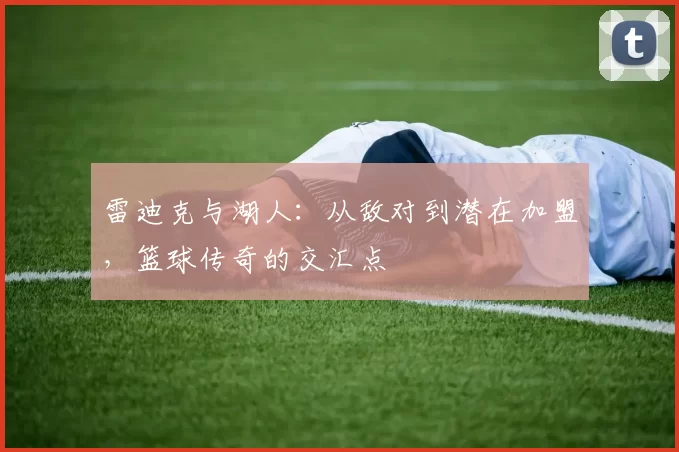 雷迪克与湖人：从敌对到潜在加盟，篮球传奇的交汇点